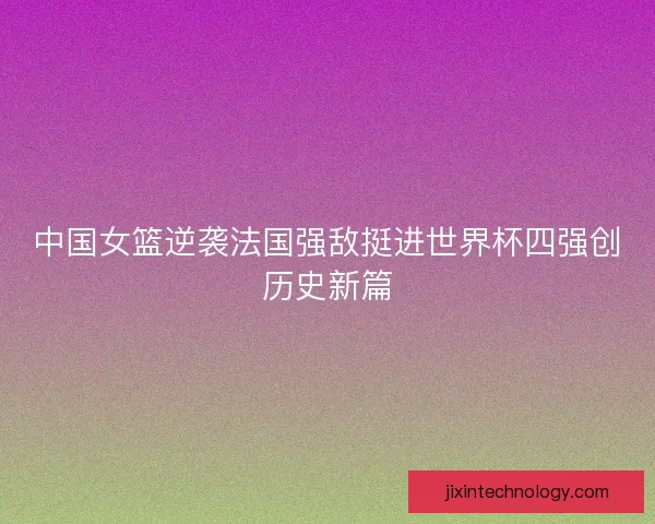 中国女篮逆袭法国强敌挺进世界杯四强创历史新篇