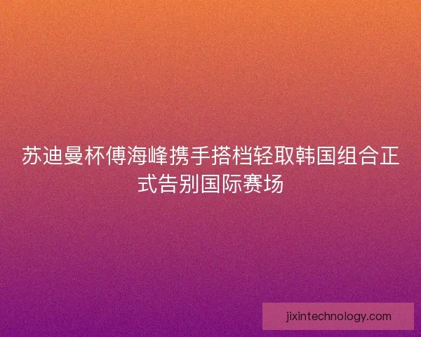 苏迪曼杯傅海峰携手搭档轻取韩国组合正式告别国际赛场