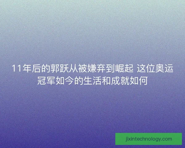 11年后的郭跃从被嫌弃到崛起 这位奥运冠军如今的生活和成就如何