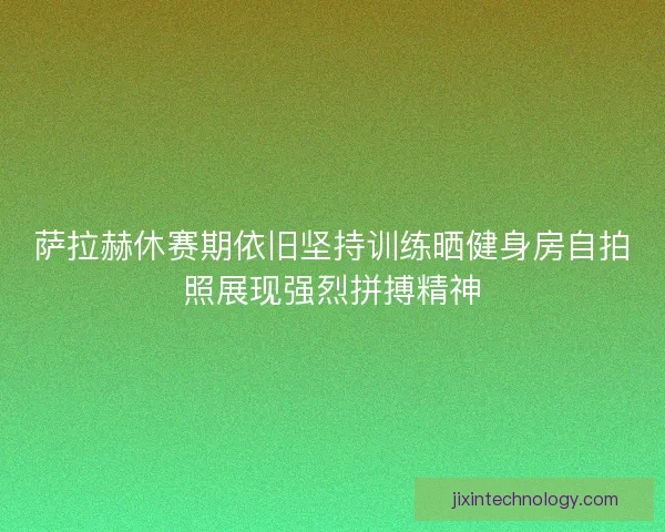 萨拉赫休赛期依旧坚持训练晒健身房自拍照展现强烈拼搏精神