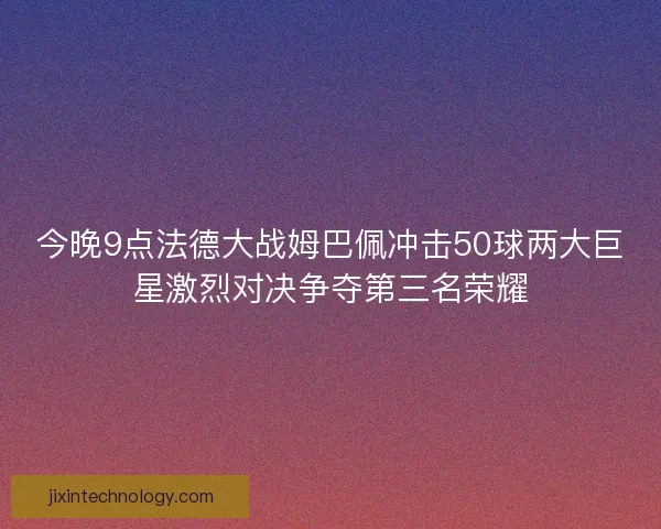 今晚9点法德大战姆巴佩冲击50球两大巨星激烈对决争夺第三名荣耀