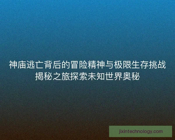 神庙逃亡背后的冒险精神与极限生存挑战揭秘之旅探索未知世界奥秘