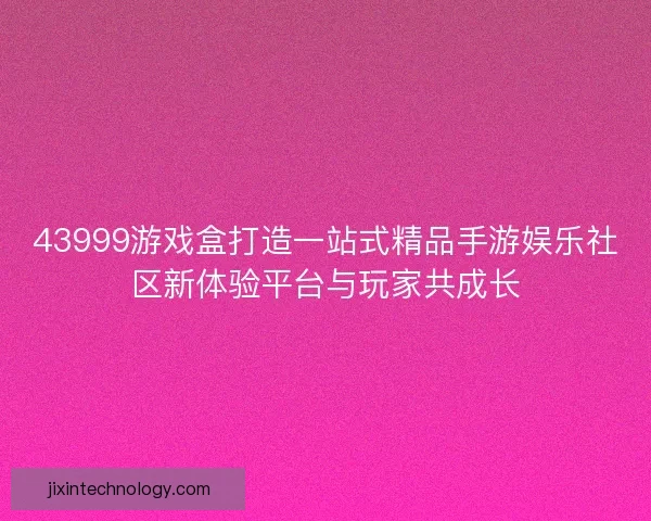 43999游戏盒打造一站式精品手游娱乐社区新体验平台与玩家共成长