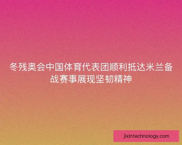 冬残奥会中国体育代表团顺利抵达米兰备战赛事展现坚韧精神