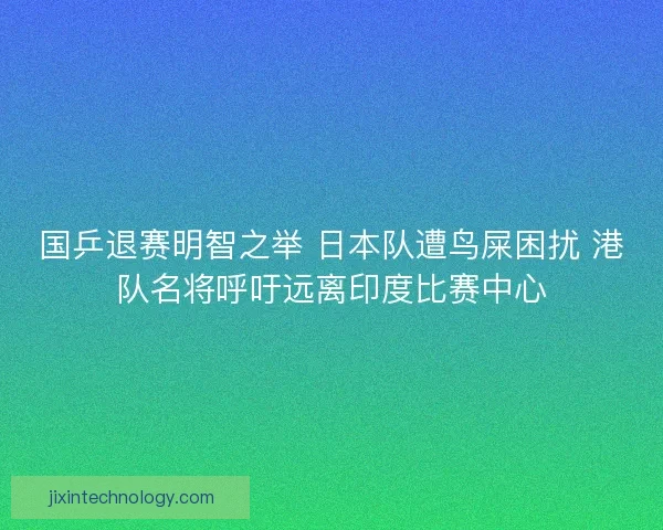 国乒退赛明智之举 日本队遭鸟屎困扰 港队名将呼吁远离印度比赛中心