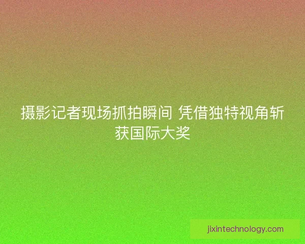 摄影记者现场抓拍瞬间 凭借独特视角斩获国际大奖