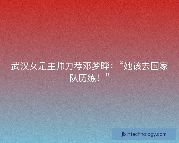 武汉女足主帅力荐邓梦晔：“她该去国家队历练！”