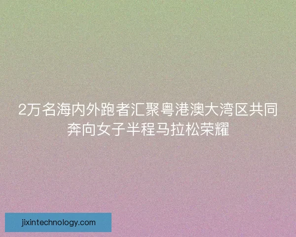 2万名海内外跑者汇聚粤港澳大湾区共同奔向女子半程马拉松荣耀 2万名海内外跑者汇聚粤港澳大湾区共同奔向女子半程马拉松荣耀