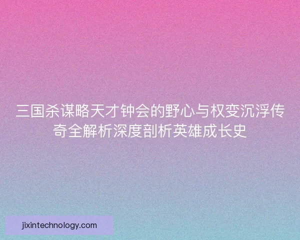 三国杀谋略天才钟会的野心与权变沉浮传奇全解析深度剖析英雄成长史