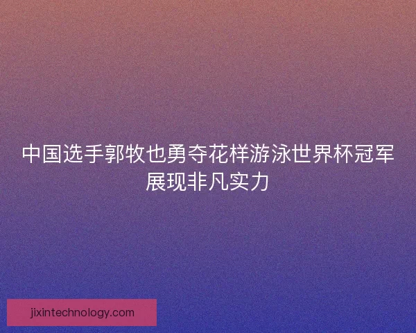 中国选手郭牧也勇夺花样游泳世界杯冠军展现非凡实力