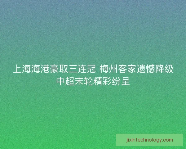 上海海港豪取三连冠 梅州客家遗憾降级中超末轮精彩纷呈