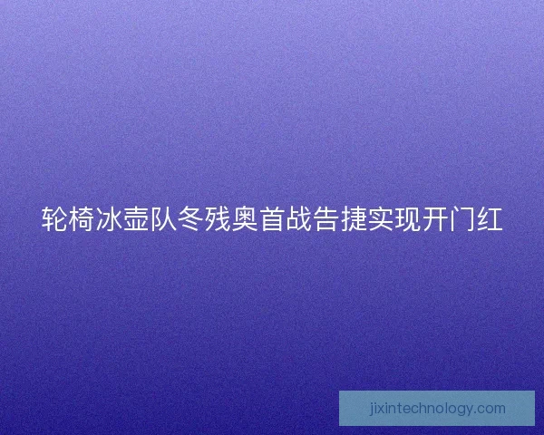 轮椅冰壶队冬残奥首战告捷实现开门红