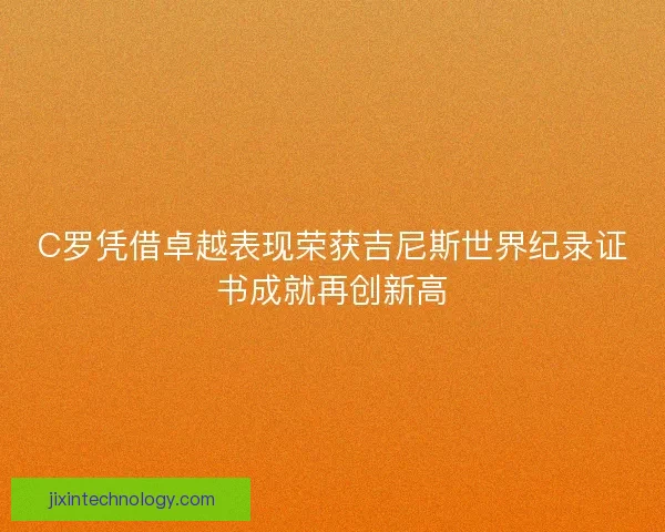 C罗凭借卓越表现荣获吉尼斯世界纪录证书成就再创新高 C罗凭借卓越表现荣获吉尼斯世界纪录证书成就再创新高