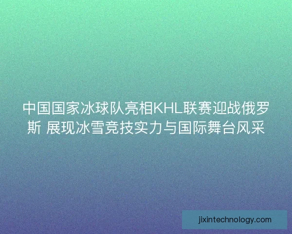 中国国家冰球队亮相KHL联赛迎战俄罗斯 展现冰雪竞技实力与国际舞台风采 中国国家冰球队亮相KHL联赛迎战俄罗斯 展现冰雪竞技实力与国际舞台风采