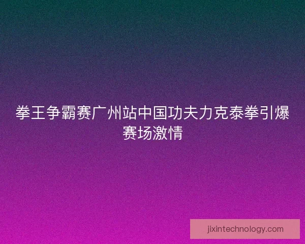 拳王争霸赛广州站中国功夫力克泰拳引爆赛场激情