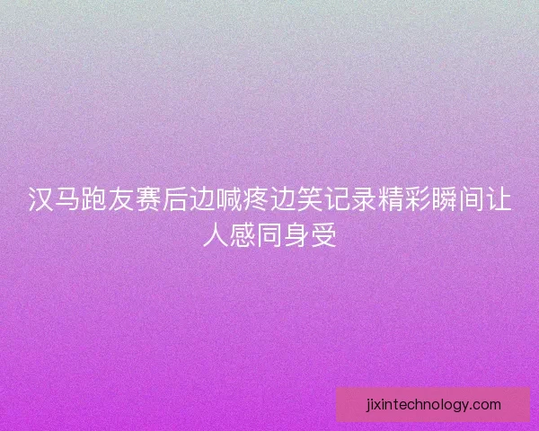 汉马跑友赛后边喊疼边笑记录精彩瞬间让人感同身受 汉马跑友赛后边喊疼边笑记录精彩瞬间让人感同身受