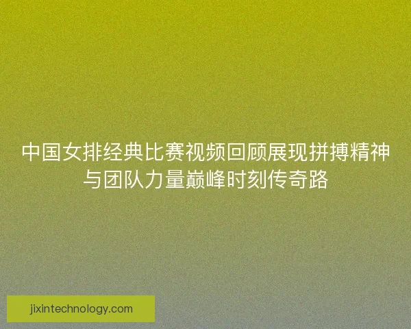 中国女排经典比赛视频回顾展现拼搏精神与团队力量巅峰时刻传奇路 中国女排经典比赛视频回顾展现拼搏精神与团队力量巅峰时刻传奇路