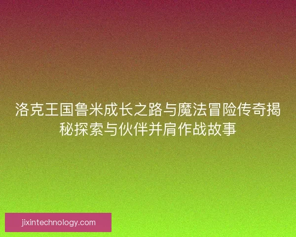 洛克王国鲁米成长之路与魔法冒险传奇揭秘探索与伙伴并肩作战故事 洛克王国鲁米成长之路与魔法冒险传奇揭秘探索与伙伴并肩作战故事