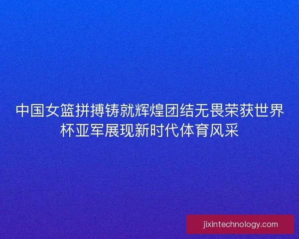 中国女篮拼搏铸就辉煌团结无畏荣获世界杯亚军展现新时代体育风采 中国女篮拼搏铸就辉煌团结无畏荣获世界杯亚军展现新时代体育风采