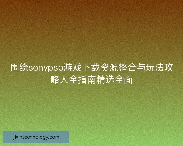 围绕sonypsp游戏下载资源整合与玩法攻略大全指南精选全面