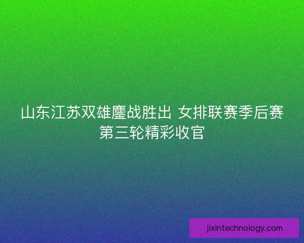 山东江苏双雄鏖战胜出 女排联赛季后赛第三轮精彩收官