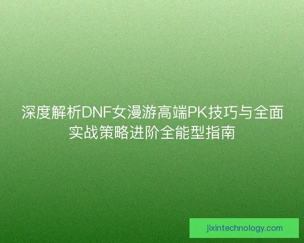 深度解析DNF女漫游高端PK技巧与全面实战策略进阶全能型指南