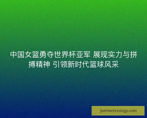 中国女篮勇夺世界杯亚军 展现实力与拼搏精神 引领新时代篮球风采