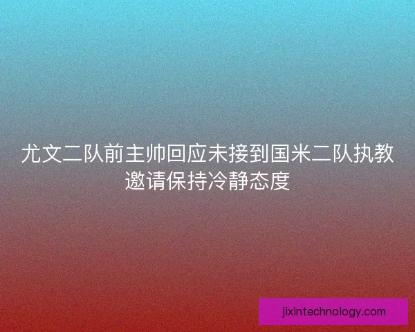 尤文二队前主帅回应未接到国米二队执教邀请保持冷静态度