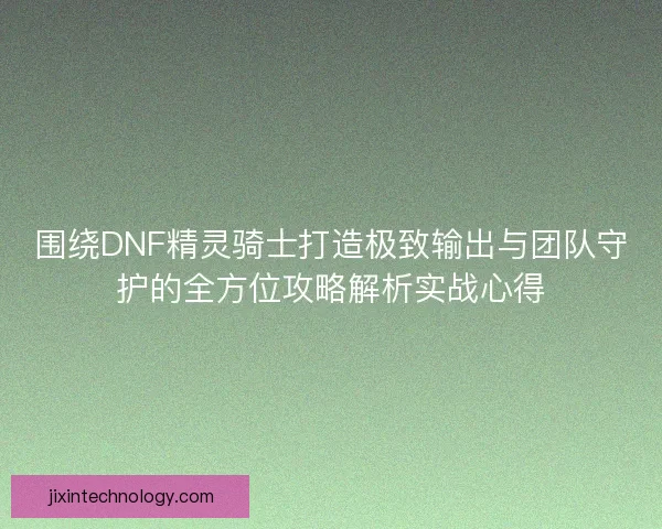 围绕DNF精灵骑士打造极致输出与团队守护的全方位攻略解析实战心得