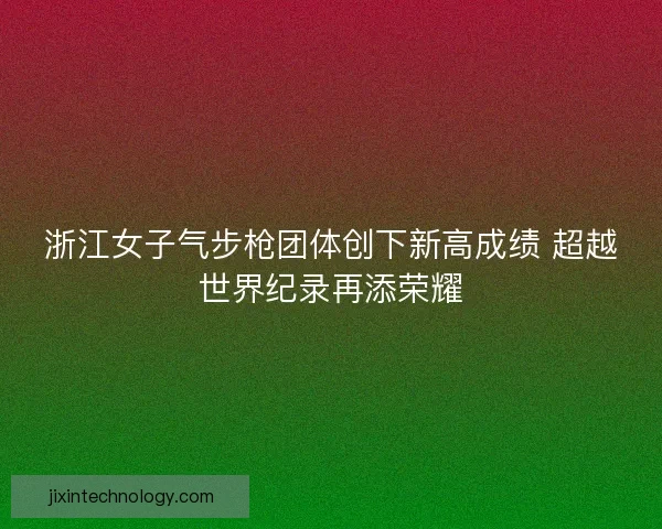 浙江女子气步枪团体创下新高成绩 超越世界纪录再添荣耀