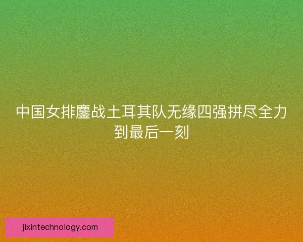 中国女排鏖战土耳其队无缘四强拼尽全力到最后一刻 中国女排鏖战土耳其队无缘四强拼尽全力到最后一刻
