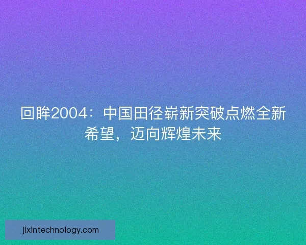 回眸2004:中国田径崭新突破点燃全新希望,迈向辉煌未来 回眸2004:中国田径崭新突破点燃全新希望,迈向辉煌未来