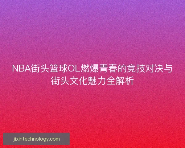 NBA街头篮球OL燃爆青春的竞技对决与街头文化魅力全解析