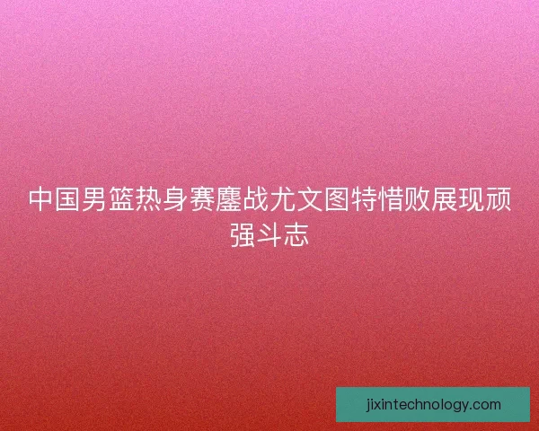 中国男篮热身赛鏖战尤文图特惜败展现顽强斗志 中国男篮热身赛鏖战尤文图特惜败展现顽强斗志