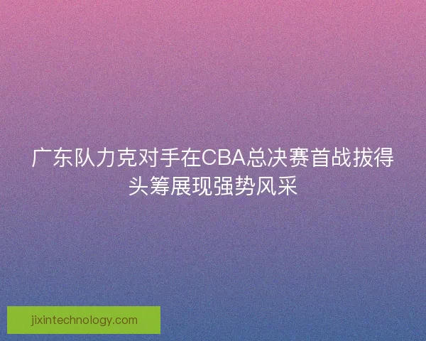 广东队力克对手在CBA总决赛首战拔得头筹展现强势风采