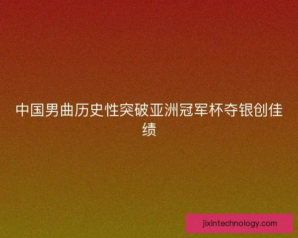 中国男曲历史性突破亚洲冠军杯夺银创佳绩