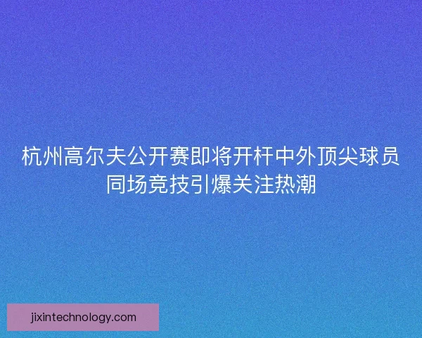 杭州高尔夫公开赛即将开杆中外顶尖球员同场竞技引爆关注热潮